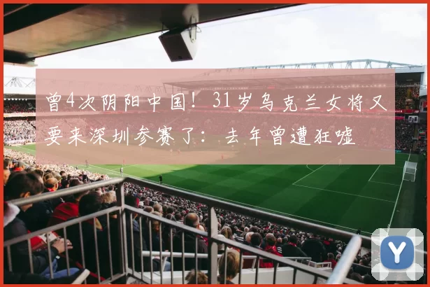 曾4次阴阳中国！31岁乌克兰女将又要来深圳参赛了：去年曾遭狂嘘