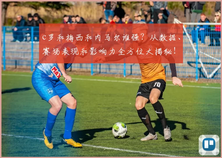 c罗和梅西和内马尔谁强？从数据、赛场表现和影响力全方位大揭秘！