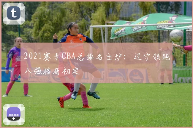2021赛季CBA总排名出炉:辽宁领跑八强格局初定