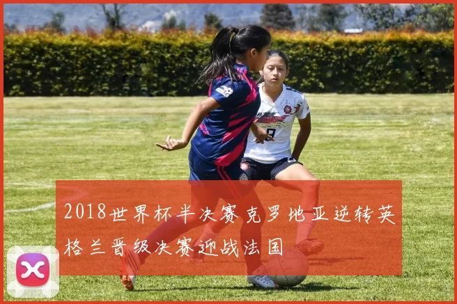2018世界杯半决赛克罗地亚逆转英格兰晋级决赛迎战法国