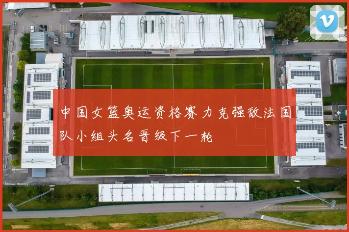 中国女篮奥运资格赛力克强敌法国队小组头名晋级下一轮