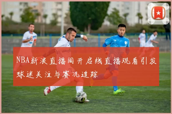 NBA新浪直播间开启线直播观看引发球迷关注与赛况追踪